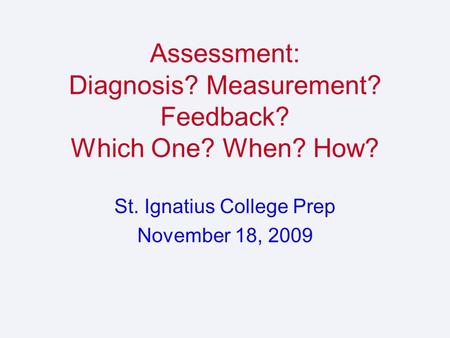 Assessment: Diagnosis? Measurement? Feedback? Which One? When? How? St. Ignatius College Prep November 18, 2009.