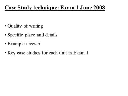 Case Study technique: Exam 1 June 2008 Quality of writing Specific place and details Example answer Key case studies for each unit in Exam 1.