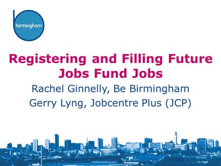 Registering and Filling Future Jobs Fund Jobs Rachel Ginnelly, Be Birmingham Gerry Lyng, Jobcentre Plus (JCP)