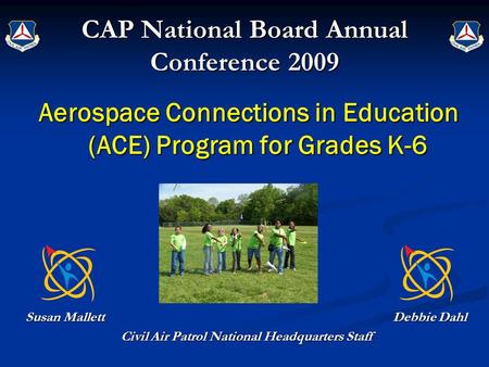 CAP National Board Annual Conference 2009 Aerospace Connections in Education (ACE) Program for Grades K-6 Susan Mallett Debbie Dahl Civil Air Patrol National.