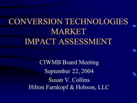CONVERSION TECHNOLOGIES MARKET IMPACT ASSESSMENT CIWMB Board Meeting September 22, 2004 Susan V. Collins Hilton Farnkopf & Hobson, LLC.