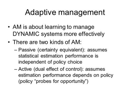 Adaptive management AM is about learning to manage DYNAMIC systems more effectively There are two kinds of AM: –Passive (certainty equivalent): assumes.