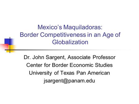 Mexico’s Maquiladoras: Border Competitiveness in an Age of Globalization Dr. John Sargent, Associate Professor Center for Border Economic Studies University.