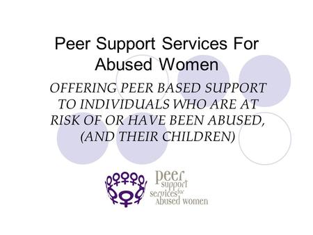 Peer Support Services For Abused Women OFFERING PEER BASED SUPPORT TO INDIVIDUALS WHO ARE AT RISK OF OR HAVE BEEN ABUSED, (AND THEIR CHILDREN)