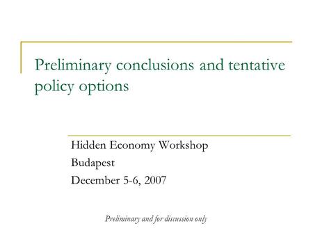 Preliminary conclusions and tentative policy options Hidden Economy Workshop Budapest December 5-6, 2007 Preliminary and for discussion only.