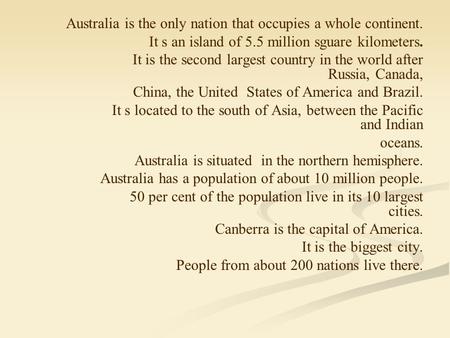 Australia is the only nation that occupies a whole continent. It s an island of 5.5 million sguare kilometers. It is the second largest country in the.
