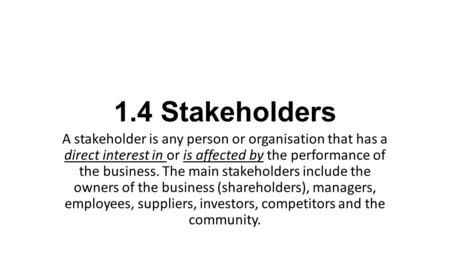 1.4 Stakeholders A stakeholder is any person or organisation that has a direct interest in or is affected by the performance of the business. The main.