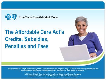 The Affordable Care Act’s Credits, Subsidies, Penalties and Fees This presentation is a high-level summary and for general informational purposes only.