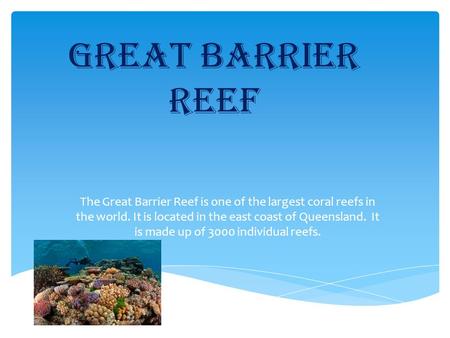Great Barrier reef The Great Barrier Reef is one of the largest coral reefs in the world. It is located in the east coast of Queensland. It is made up.