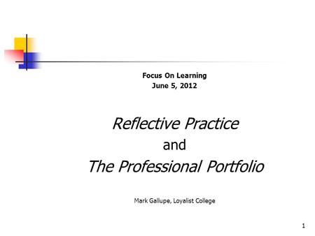 Focus On Learning June 5, 2012 Reflective Practice and The Professional Portfolio Mark Gallupe, Loyalist College 1.