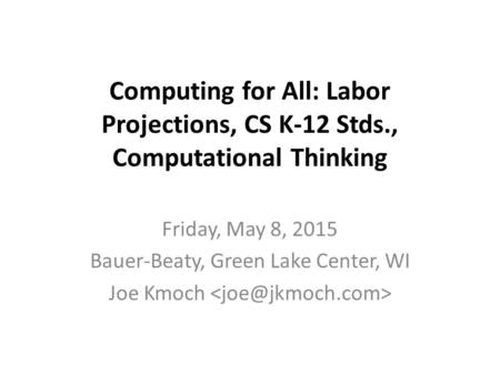 Computing for All: Labor Projections, CS K-12 Stds., Computational Thinking Friday, May 8, 2015 Bauer-Beaty, Green Lake Center, WI Joe Kmoch.
