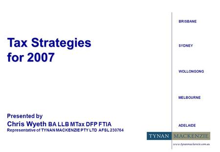Tax Strategies for 2007 BRISBANE SYDNEY WOLLONGONG MELBOURNE ADELAIDE Presented by Chris Wyeth BA LLB MTax DFP FTIA Representative of TYNAN MACKENZIE PTY.