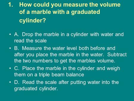1.How could you measure the volume of a marble with a graduated cylinder? A. Drop the marble in a cylinder with water and read the scale B. Measure the.