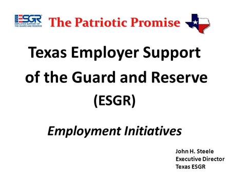 The Patriotic Promise Texas Employer Support of the Guard and Reserve (ESGR) Employment Initiatives John H. Steele Executive Director Texas ESGR.