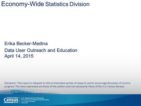 Economy-Wide Statistics Division Erika Becker-Medina Data User Outreach and Education April 14, 2015 Disclaimer: This report is released to inform interested.