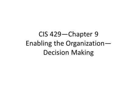 CIS 429—Chapter 9 Enabling the Organization— Decision Making.
