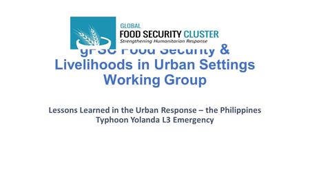 GFSC Food Security & Livelihoods in Urban Settings Working Group Lessons Learned in the Urban Response – the Philippines Typhoon Yolanda L3 Emergency.