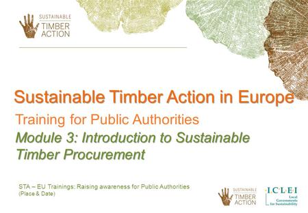 STA – EU Trainings: Raising awareness for Public Authorities (Place & Date) Sustainable Timber Action in Europe Training for Public Authorities Module.
