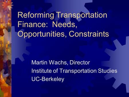 Reforming Transportation Finance: Needs, Opportunities, Constraints Martin Wachs, Director Institute of Transportation Studies UC-Berkeley.