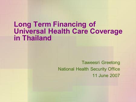Long Term Financing of Universal Health Care Coverage in Thailand Taweesri Greetong National Health Security Office 11 June 2007.