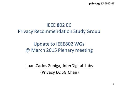 1 privecsg-15-0012-00 IEEE 802 EC Privacy Recommendation Study Group Update to IEEE802 March 2015 Plenary meeting Juan Carlos Zuniga, InterDigital.
