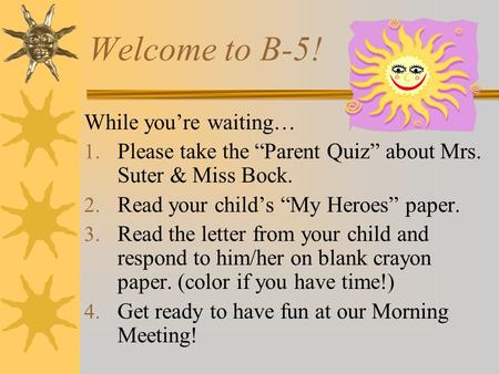 Welcome to B-5! While you’re waiting… 1. Please take the “Parent Quiz” about Mrs. Suter & Miss Bock. 2. Read your child’s “My Heroes” paper. 3. Read the.