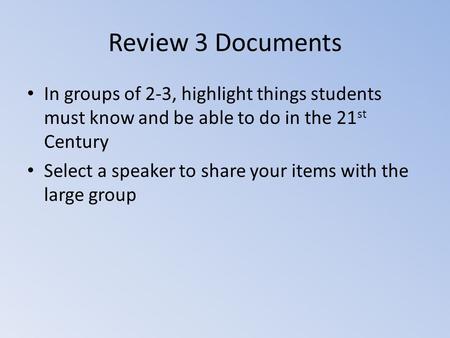 Review 3 Documents In groups of 2-3, highlight things students must know and be able to do in the 21 st Century Select a speaker to share your items with.