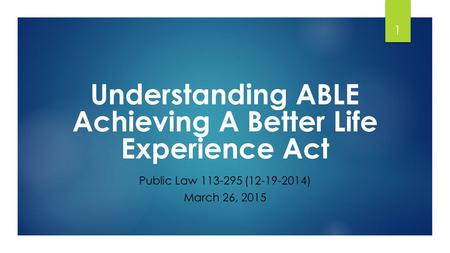 1 Understanding ABLE Achieving A Better Life Experience Act Public Law 113-295 (12-19-2014) March 26, 2015.
