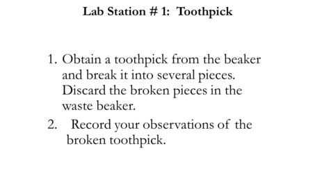 Lab Station # 1: Toothpick 1.Obtain a toothpick from the beaker and break it into several pieces. Discard the broken pieces in the waste beaker. 2.Record.