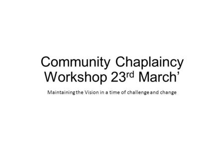 Community Chaplaincy Workshop 23 rd March’ Maintaining the Vision in a time of challenge and change.