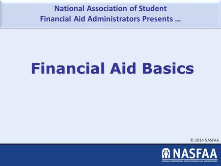 National Association of Student Financial Aid Administrators Presents … © 2014 NASFAA Financial Aid Basics.