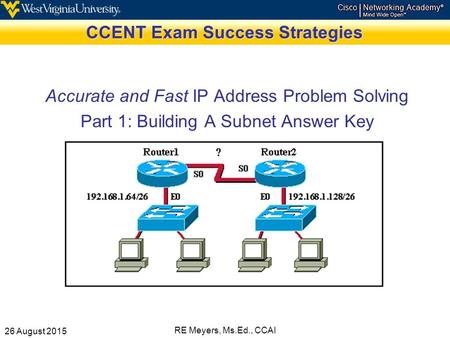 26 August 2015 RE Meyers, Ms.Ed., CCAI CCENT Exam Success Strategies Accurate and Fast IP Address Problem Solving Part 1: Building A Subnet Answer Key.