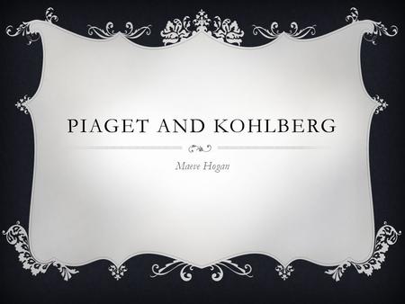 PIAGET AND KOHLBERG Maeve Hogan. JEAN PIAGET  Born in Switzerland on August 9, 1896  By the time he reached his teenage years his writing was being.