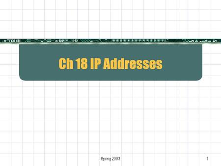 Spring 20031 Ch 18 IP Addresses. 2 Internet Protocol  Only protocol at Layer 3  Defines Internet addressing Internet packet format Internet routing.