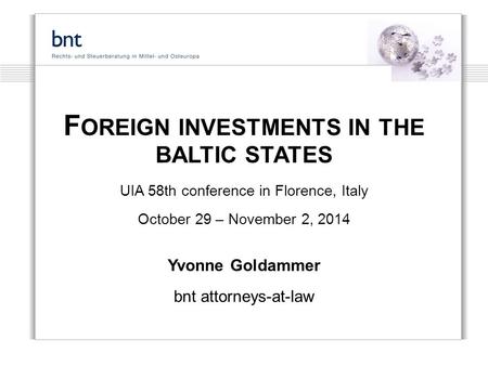F OREIGN INVESTMENTS IN THE BALTIC STATES UIA 58th conference in Florence, Italy October 29 – November 2, 2014 Yvonne Goldammer bnt attorneys-at-law.