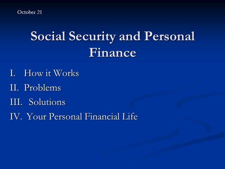 Social Security and Personal Finance I.How it Works II.Problems III. Solutions IV. Your Personal Financial Life October 21.