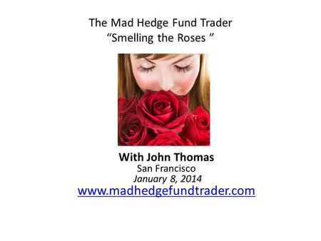 The Mad Hedge Fund Trader “Smelling the Roses ” With John Thomas San Francisco January 8, 2014 www.madhedgefundtrader.com www.madhedgefundtrader.com.