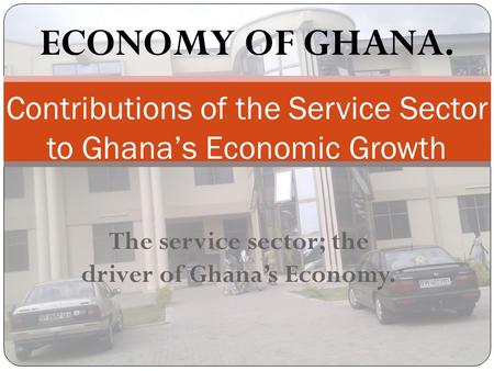 The service sector; the driver of Ghana’s Economy. Contributions of the Service Sector to Ghana’s Economic Growth ECONOMY OF GHANA.