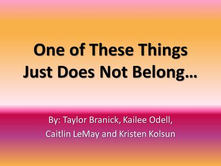 One of These Things Just Does Not Belong… By: Taylor Branick, Kailee Odell, Caitlin LeMay and Kristen Kolsun.
