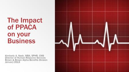 The Impact of PPACA on your Business Kimberly A. Nash, MBA, SPHR, CMS Director of Human Resource Services Brown & Brown Alpha Benefits Division January.