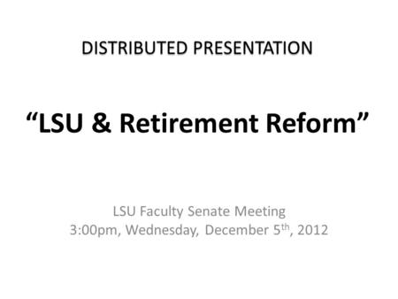 DISTRIBUTED PRESENTATION DISTRIBUTED PRESENTATION “LSU & Retirement Reform” LSU Faculty Senate Meeting 3:00pm, Wednesday, December 5 th, 2012.