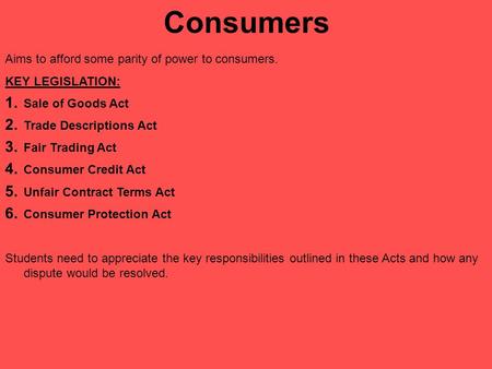 Consumers Aims to afford some parity of power to consumers. KEY LEGISLATION: 1. Sale of Goods Act 2. Trade Descriptions Act 3. Fair Trading Act 4. Consumer.