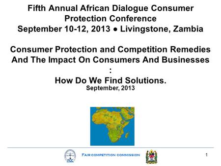 Fair competition commission 1 Fifth Annual African Dialogue Consumer Protection Conference September 10-12, 2013 ● Livingstone, Zambia Consumer Protection.