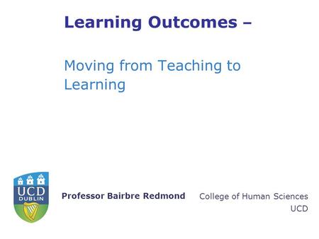 College of Human Sciences UCD Professor Bairbre Redmond Learning Outcomes – Moving from Teaching to Learning.