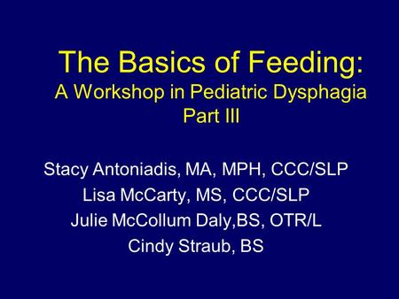 The Basics of Feeding: A Workshop in Pediatric Dysphagia Part III Stacy Antoniadis, MA, MPH, CCC/SLP Lisa McCarty, MS, CCC/SLP Julie McCollum Daly,BS,
