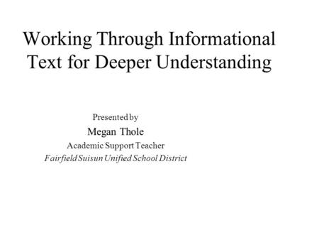 Working Through Informational Text for Deeper Understanding Presented by Megan Thole Academic Support Teacher Fairfield Suisun Unified School District.