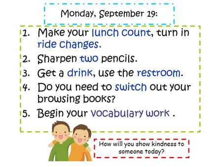 Monday, September 19: 1.Make your lunch count, turn in ride changes. 2.Sharpen two pencils. 3.Get a drink, use the restroom. 4.Do you need to switch out.