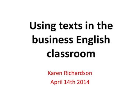 Using texts in the business English classroom Karen Richardson April 14th 2014.