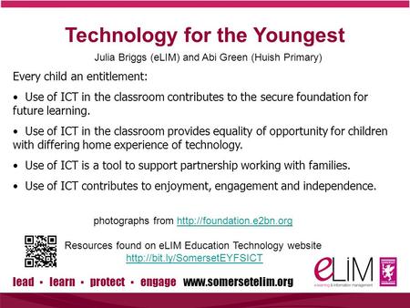 Lead ▪ learn ▪ protect ▪ engage www.somersetelim.org Technology for the Youngest Julia Briggs (eLIM) and Abi Green (Huish Primary) Every child an entitlement: