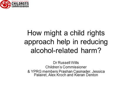 How might a child rights approach help in reducing alcohol-related harm? Dr Russell Wills Children’s Commissioner & YPRG members Prashan Casinader, Jessica.